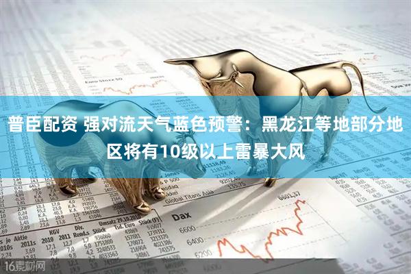 普臣配资 强对流天气蓝色预警：黑龙江等地部分地区将有10级以上雷暴大风