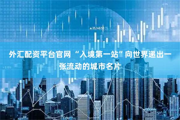 外汇配资平台官网 “入境第一站”向世界递出一张流动的城市名片