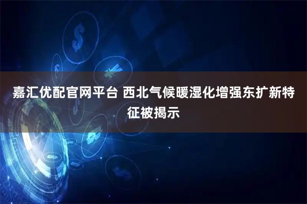 嘉汇优配官网平台 西北气候暖湿化增强东扩新特征被揭示