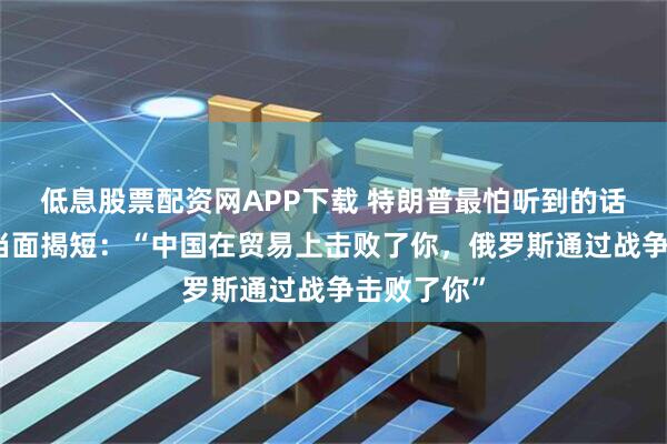 低息股票配资网APP下载 特朗普最怕听到的话！欧尔班当面揭短：“中国在贸易上击败了你，俄罗斯通过战争击败了你”