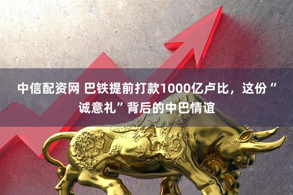 中信配资网 巴铁提前打款1000亿卢比，这份“诚意礼”背后的中巴情谊