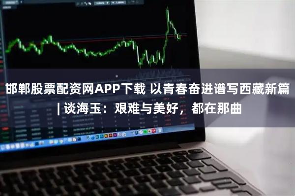 邯郸股票配资网APP下载 以青春奋进谱写西藏新篇 | 谈海玉：艰难与美好，都在那曲