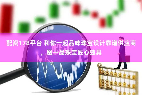 配资178平台 和你一起品味珠宝设计靠谱供应商，凰一品珠宝匠心独具