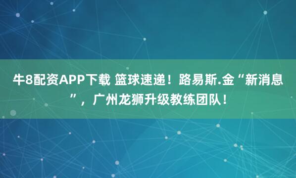 牛8配资APP下载 篮球速递！路易斯.金“新消息”，广州龙狮升级教练团队！