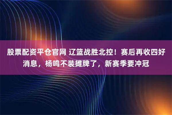 股票配资平仓官网 辽篮战胜北控！赛后再收四好消息，杨鸣不装摊牌了，新赛季要冲冠