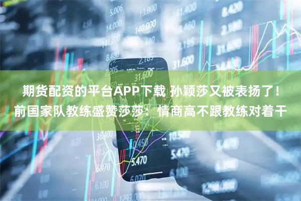 期货配资的平台APP下载 孙颖莎又被表扬了！前国家队教练盛赞莎莎：情商高不跟教练对着干