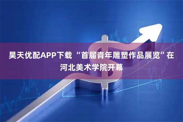 昊天优配APP下载 “首届青年雕塑作品展览”在河北美术学院开幕
