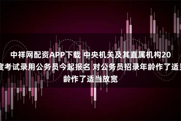 中祥网配资APP下载 中央机关及其直属机构2026年度考试录用公务员今起报名 对公务员招录年龄作了适当放宽
