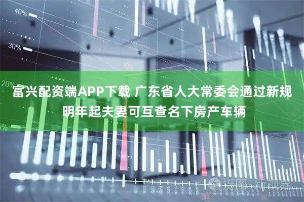 富兴配资端APP下载 广东省人大常委会通过新规 明年起夫妻可互查名下房产车辆