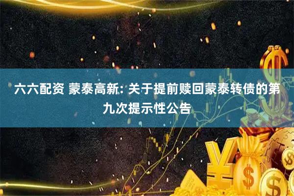 六六配资 蒙泰高新: 关于提前赎回蒙泰转债的第九次提示性公告