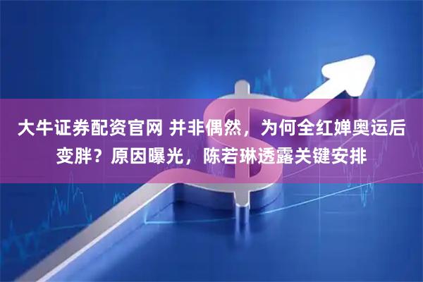 大牛证券配资官网 并非偶然，为何全红婵奥运后变胖？原因曝光，陈若琳透露关键安排