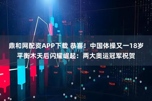 鼎和网配资APP下载 恭喜！中国体操又一18岁平衡木天后闪耀崛起：两大奥运冠军祝贺
