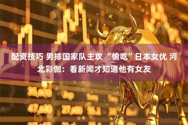 配资技巧 男排国家队主攻 “偷吃”日本女优 河北彩伽：看新闻才知道他有女友