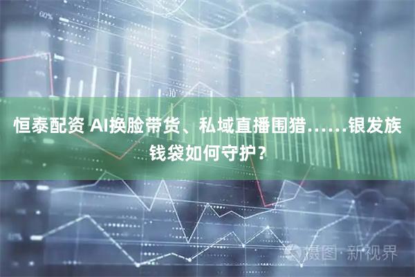 恒泰配资 AI换脸带货、私域直播围猎……银发族钱袋如何守护？