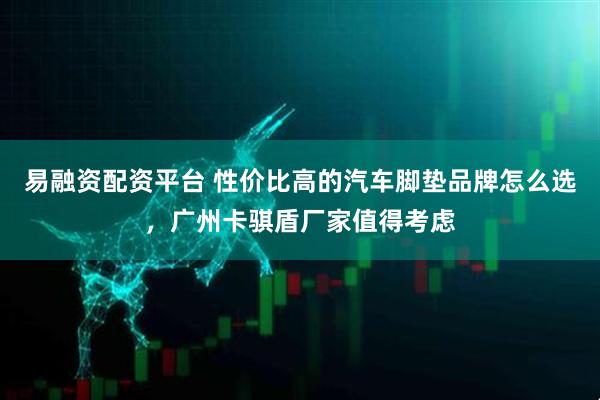 易融资配资平台 性价比高的汽车脚垫品牌怎么选，广州卡骐盾厂家值得考虑