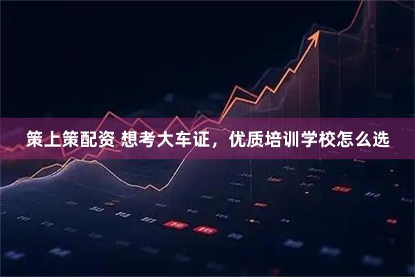 策上策配资 想考大车证，优质培训学校怎么选