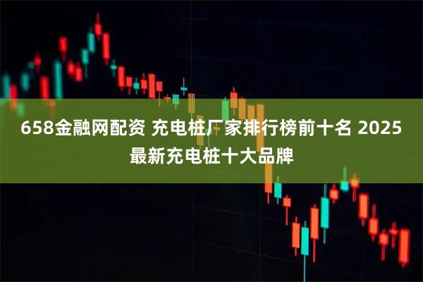 658金融网配资 充电桩厂家排行榜前十名 2025最新充电桩十大品牌
