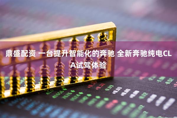 鼎盛配资 一台提升智能化的奔驰 全新奔驰纯电CLA试驾体验