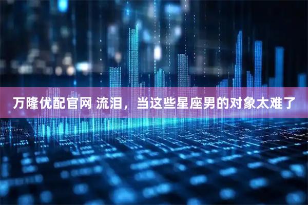 万隆优配官网 流泪，当这些星座男的对象太难了