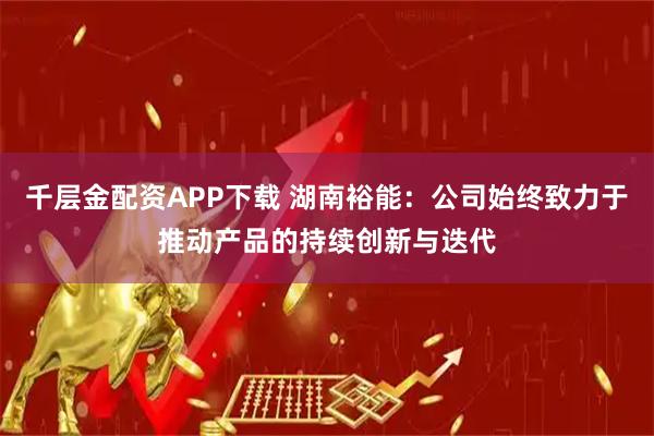 千层金配资APP下载 湖南裕能：公司始终致力于推动产品的持续创新与迭代