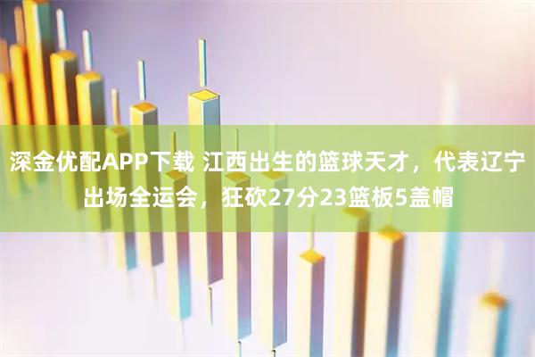 深金优配APP下载 江西出生的篮球天才，代表辽宁出场全运会，狂砍27分23篮板5盖帽