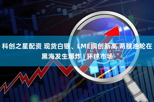 科创之星配资 现货白银、LME铜创新高 两艘油轮在黑海发生爆炸 | 环球市场