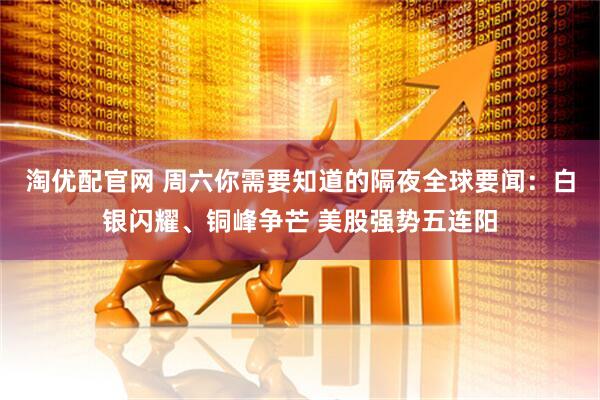 淘优配官网 周六你需要知道的隔夜全球要闻：白银闪耀、铜峰争芒 美股强势五连阳