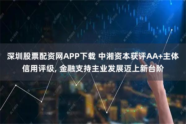 深圳股票配资网APP下载 中湘资本获评AA+主体信用评级, 金融支持主业发展迈上新台阶