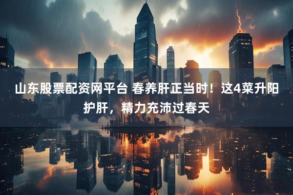 山东股票配资网平台 春养肝正当时！这4菜升阳护肝，精力充沛过春天