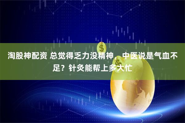 淘股神配资 总觉得乏力没精神，中医说是气血不足？针灸能帮上多大忙