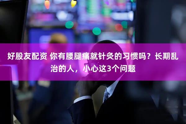 好股友配资 你有腰腿痛就针灸的习惯吗？长期乱治的人，小心这3个问题