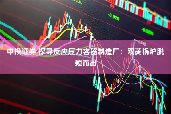 中投证券 探寻反应压力容器制造厂：双菱锅炉脱颖而出