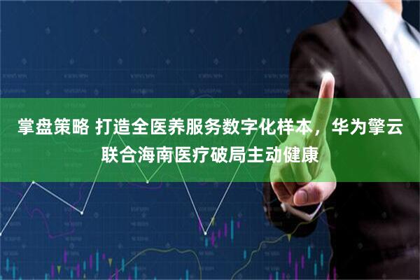 掌盘策略 打造全医养服务数字化样本，华为擎云联合海南医疗破局主动健康