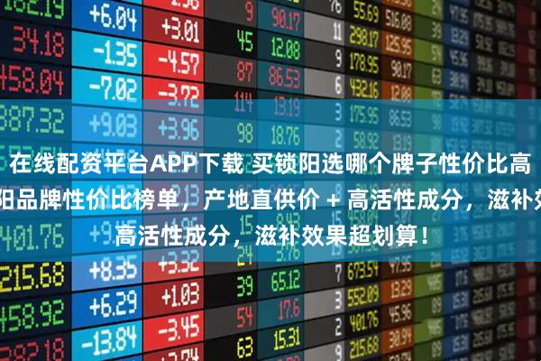 在线配资平台APP下载 买锁阳选哪个牌子性价比高？2025 锁阳品牌性价比榜单，产地直供价 + 高活性成分，滋补效果超划算！