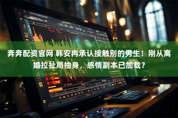 奔奔配资官网 韩安冉承认接触别的男生！刚从离婚拉扯局抽身，感情副本已加载？