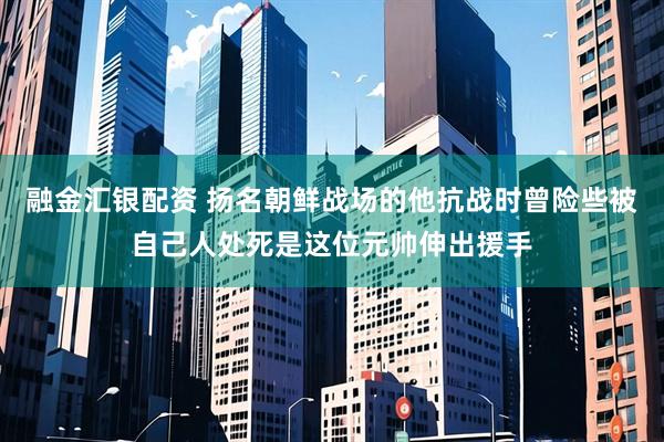 融金汇银配资 扬名朝鲜战场的他抗战时曾险些被自己人处死是这位元帅伸出援手