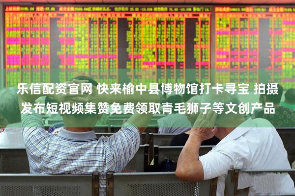 乐信配资官网 快来榆中县博物馆打卡寻宝 拍摄发布短视频集赞免费领取青毛狮子等文创产品