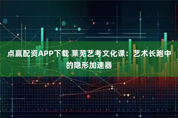 点赢配资APP下载 莱芜艺考文化课：艺术长跑中的隐形加速器