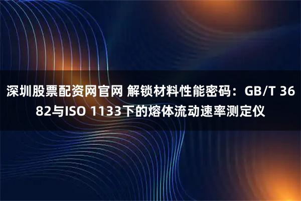 深圳股票配资网官网 解锁材料性能密码：GB/T 3682与ISO 1133下的熔体流动速率测定仪