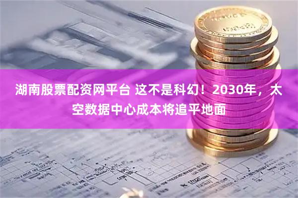 湖南股票配资网平台 这不是科幻！2030年，太空数据中心成本将追平地面