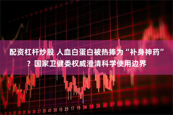 配资杠杆炒股 人血白蛋白被热捧为“补身神药”？国家卫健委权威澄清科学使用边界