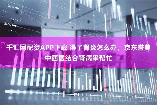 千汇网配资APP下载 得了肾炎怎么办，京东誉美中西医结合肾病来帮忙