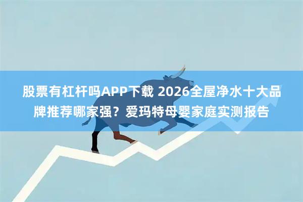 股票有杠杆吗APP下载 2026全屋净水十大品牌推荐哪家强？爱玛特母婴家庭实测报告