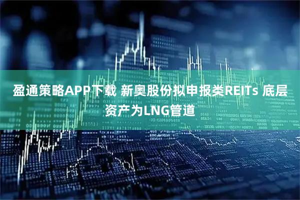 盈通策略APP下载 新奥股份拟申报类REITs 底层资产为LNG管道