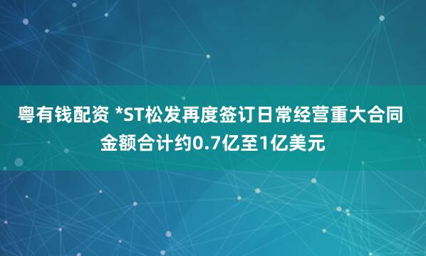 粤有钱配资 *ST松发再度签订日常经营重大合同 金额合计约0.7亿至1亿美元
