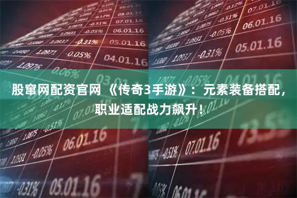 股窜网配资官网 《传奇3手游》：元素装备搭配，职业适配战力飙升！