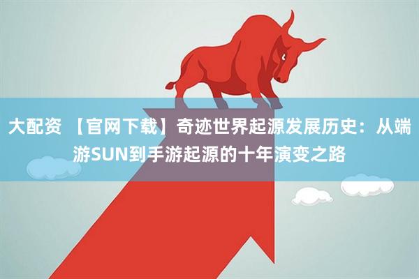 大配资 【官网下载】奇迹世界起源发展历史：从端游SUN到手游起源的十年演变之路